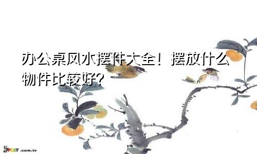 办公桌风水摆件大全!摆放什么物件比较好?