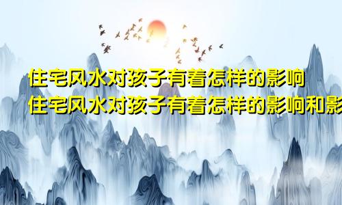 住宅风水对孩子有着怎样的影响住宅风水对孩子有着怎样的影响和影响