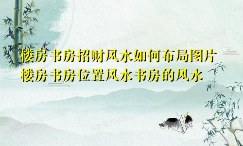 楼房书房招财风水如何布局图片楼房书房位置风水书房的风水