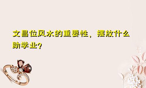 文昌位风水的重要性，摆放什么助学业？
