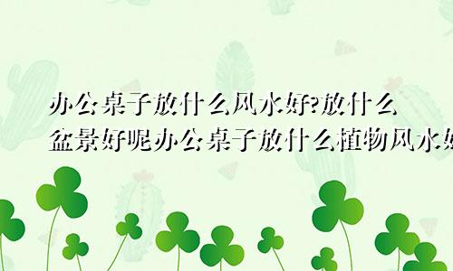 办公桌子放什么风水好?放什么盆景好呢办公桌子放什么植物风水好