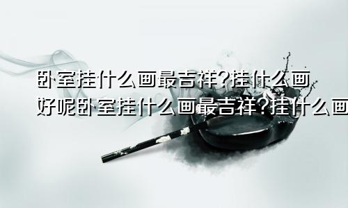 卧室挂什么画最吉祥?挂什么画好呢卧室挂什么画最吉祥?挂什么画好看