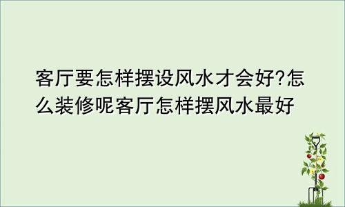 客厅要怎样摆设风水才会好?怎么装修呢客厅怎样摆风水最好