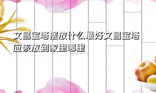 文昌宝塔摆放什么最好文昌宝塔应该放到家里哪里