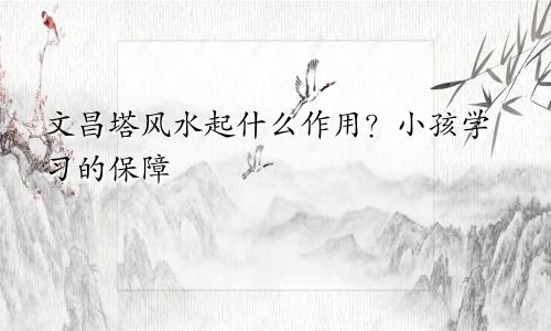 文昌塔风水起什么作用?小孩学习的保障