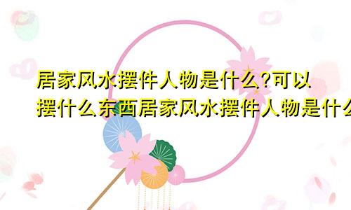 居家风水摆件人物是什么?可以摆什么东西居家风水摆件人物是什么?可以摆什么