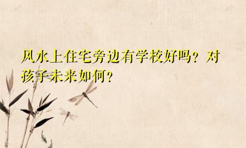 风水上住宅旁边有学校好吗？对孩子未来如何？