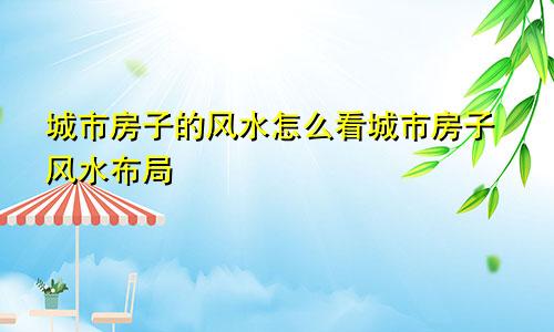 城市房子的风水怎么看城市房子风水布局