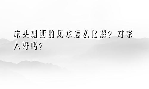 床头朝西的风水怎么化解？对家人好吗？