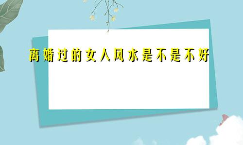 离婚过的女人风水是不是不好