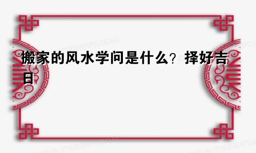 搬家的风水学问是什么？择好吉日