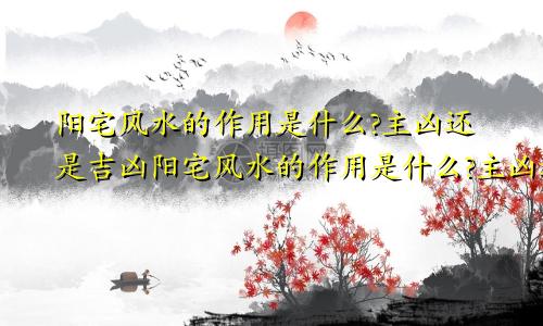 阳宅风水的作用是什么?主凶还是吉凶阳宅风水的作用是什么?主凶还是吉位