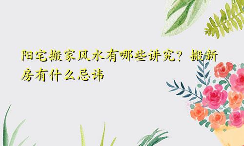 阳宅搬家风水有哪些讲究？搬新房有什么忌讳
