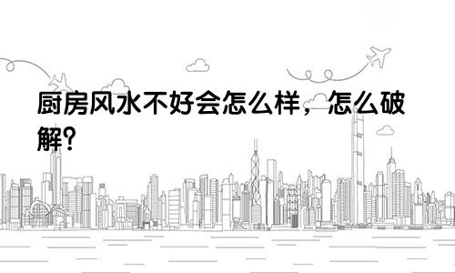厨房风水不好会怎么样，怎么破解？