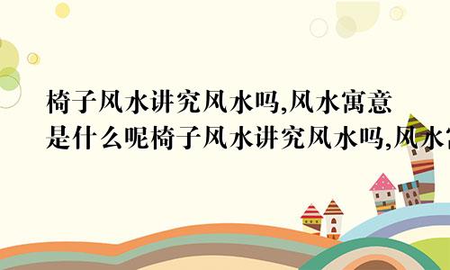 椅子风水讲究风水吗,风水寓意是什么呢椅子风水讲究风水吗,风水寓意是什么意思
