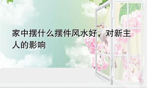 家中摆什么摆件风水好，对新主人的影响