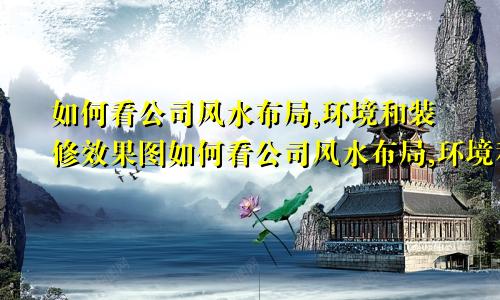 如何看公司风水布局,环境和装修效果图如何看公司风水布局,环境和装修好不好