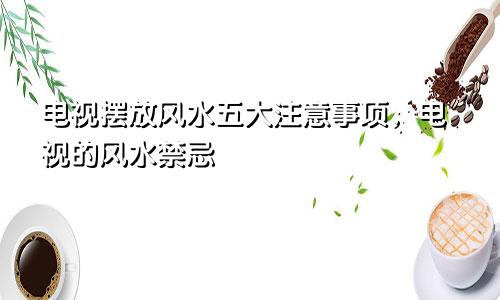 电视摆放风水五大注意事项,电视的风水禁忌