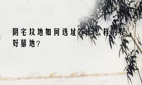 阴宅坟地如何选址?怎么样的是好墓地?