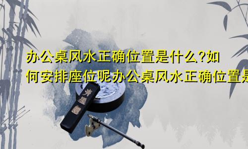 办公桌风水正确位置是什么?如何安排座位呢办公桌风水正确位置是什么?如何安排座位图