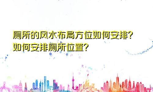 厕所的风水布局方位如何安排？如何安排厕所位置？