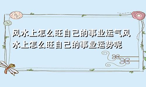 风水上怎么旺自己的事业运气风水上怎么旺自己的事业运势呢