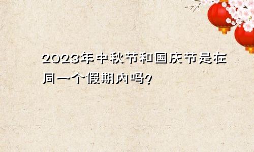 2023年中秋节和国庆节是在同一个假期内吗？