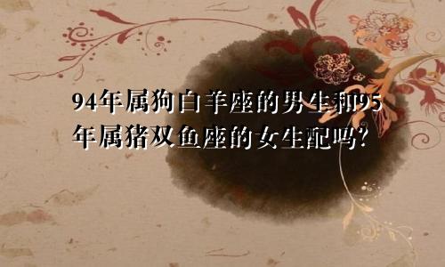 94年属狗白羊座的男生和95年属猪双鱼座的女生配吗?