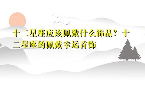 十二星座应该佩戴什么饰品？十二星座的佩戴幸运首饰