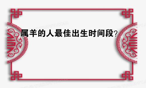 属羊的人最佳出生时间段？