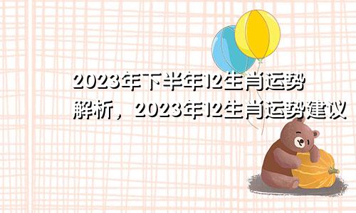 2023年下半年12生肖运势解析，2023年12生肖运势建议