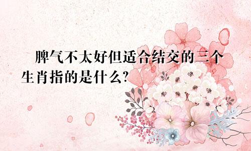 ​脾气不太好但适合结交的三个生肖指的是什么？