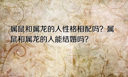 属鼠和属龙的人性格相配吗？属鼠和属龙的人能结婚吗？