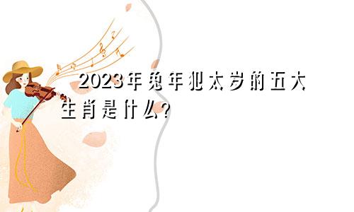 ​2023年兔年犯太岁的五大生肖是什么？