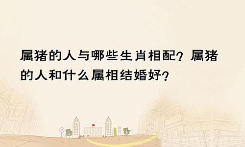 属猪的人与哪些生肖相配？属猪的人和什么属相结婚好？