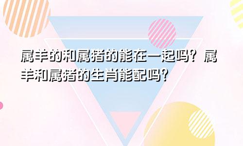 属羊的和属猪的能在一起吗？属羊和属猪的生肖能配吗？