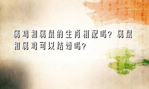 属鸡和属鼠的生肖相配吗？属鼠和属鸡可以结婚吗？