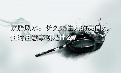 家居风水：长久未住人的房间入住时注意事项是什么？