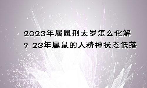 2023年属鼠刑太岁怎么化解？23年属鼠的人精神状态低落