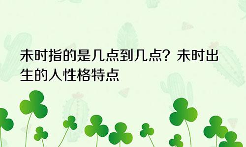 未时指的是几点到几点?未时出生的人性格特点