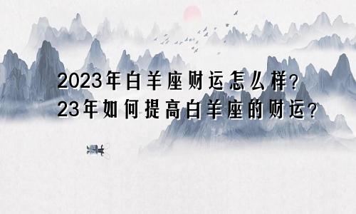 2023年白羊座财运怎么样?23年如何提高白羊座的财运?