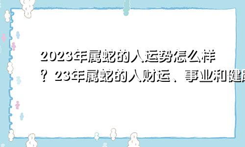 2023年属蛇的人运势怎么样？23年属蛇的人财运、事业和健康运势分析