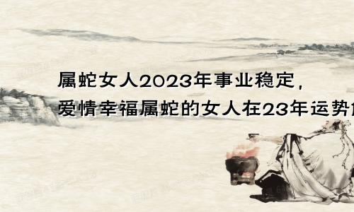 属蛇女人2023年事业稳定，爱情幸福属蛇的女人在23年运势解读