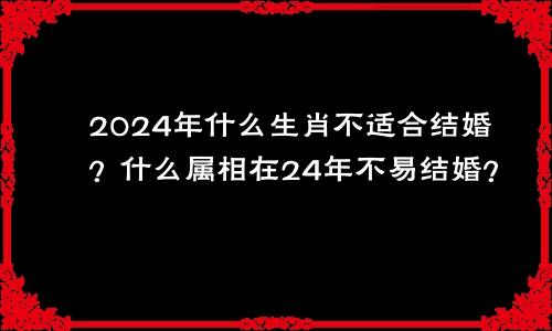 2024年什么生肖不适合结婚？什么属相在24年不易结婚？