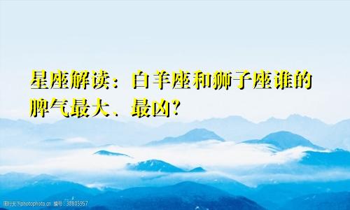 星座解读：白羊座和狮子座谁的脾气最大、最凶？