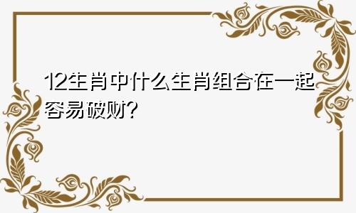 12生肖中什么生肖组合在一起容易破财？