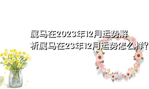 属马在2023年12月运势解析属马在23年12月运势怎么样？
