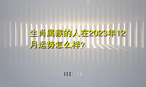 生肖属猴的人在2023年12月运势怎么样？