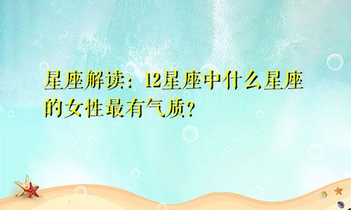 星座解读：12星座中什么星座的女性最有气质？