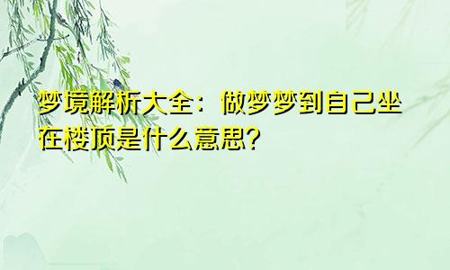 梦境解析大全：做梦梦到自己坐在楼顶是什么意思？